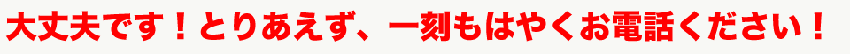 大丈夫です！とりあえず、一刻もはやくお電話ください！