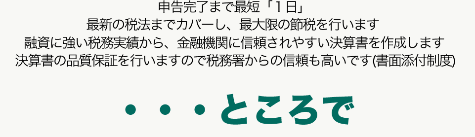 申告完了まで最短「１日」最新の税法までカバーし、最大限の節税を行います 融資に強い税務実績から、金融機関に信頼されやすい決算書を作成します 決算書の品質保証を行いますので税務署からの信頼も高いです(書面添付制度)	