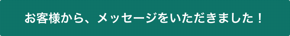 お客様から、メッセージをいただきました！